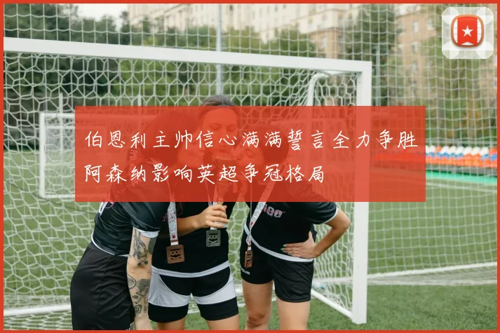 伯恩利主帅信心满满誓言全力争胜阿森纳影响英超争冠格局