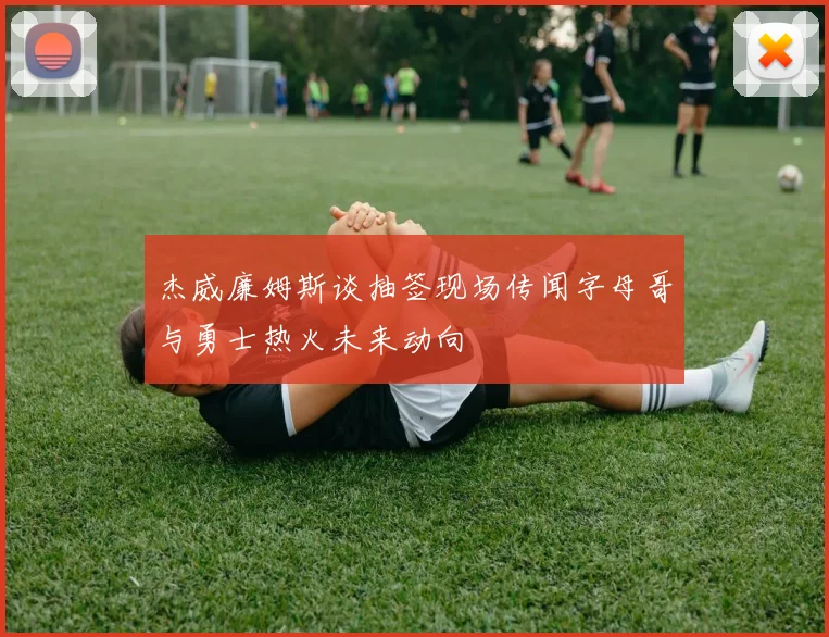 杰威廉姆斯谈抽签现场传闻字母哥与勇士热火未来动向
