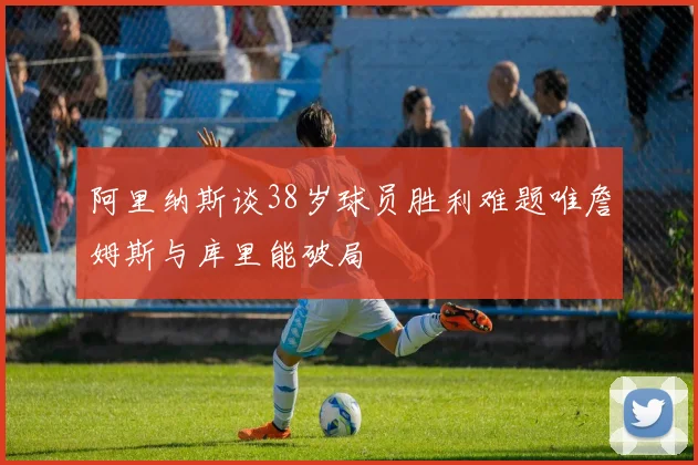 阿里纳斯谈38岁球员胜利难题唯詹姆斯与库里能破局