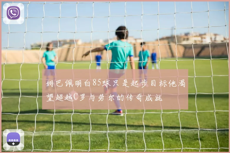 姆巴佩明白85球只是起步目标他渴望超越C罗与劳尔的传奇成就