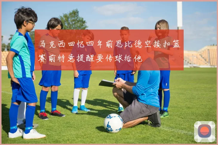 马克西回忆四年前恩比德空接扣篮赛前特意提醒要传球给他