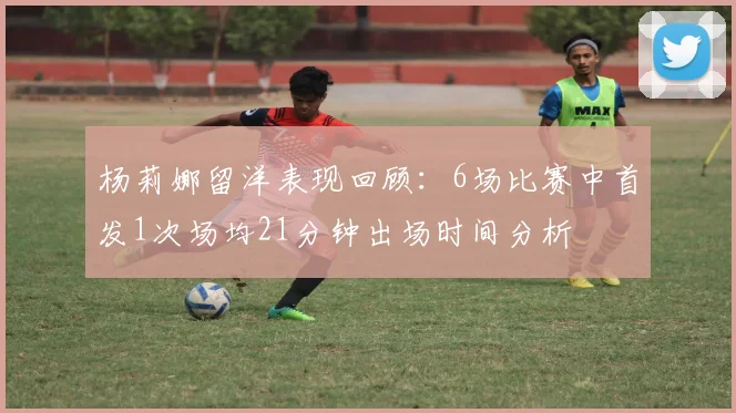 杨莉娜留洋表现回顾：6场比赛中首发1次场均21分钟出场时间分析