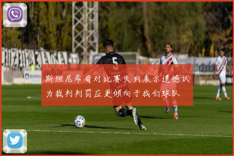 斯坦尼希奇对比赛失利表示遗憾认为裁判判罚应更倾向于我们球队