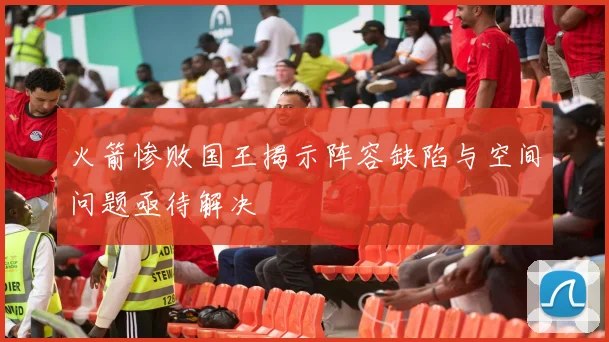 火箭惨败国王揭示阵容缺陷与空间问题亟待解决
