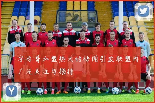 字母哥加盟热火的传闻引发联盟内广泛关注与期待