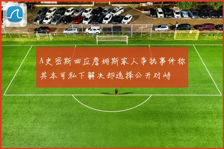A史密斯回应詹姆斯家人争执事件称其本可私下解决却选择公开对峙