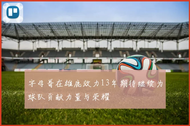 字母哥在雄鹿效力13年期待继续为球队贡献力量与荣耀