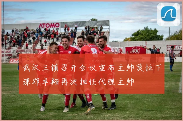 武汉三镇召开会议宣布主帅莫拉下课邓卓翔再次担任代理主帅