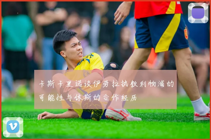 卡斯卡里诺谈伊劳拉执教利物浦的可能性与休斯的合作经历
