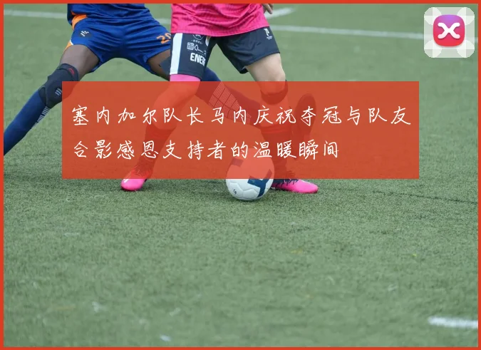 塞内加尔队长马内庆祝夺冠与队友合影感恩支持者的温暖瞬间