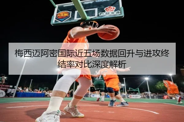 梅西迈阿密国际近五场数据回升与进攻终结率对比深度解析